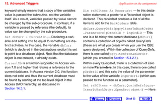 15. Advanced Triggers                                                              Application to the assignment

keyword simply means that a copy of the variables        Dim rsBOItems As Recordset — In this decla-
value is passed the subroutine, not the variable         ration statement, a pointer to a Recordset object is
itself. As a result, variables passed by value cannot    declared. This recordset contains a list of all the
be changed by the sub-procedure. In contrast, if a       items to add to the BackOrders table.
variable is passed by reference (the default), its       dbCurr.QueryDefs!pqryItemsToBackOrder
value can be changed by the sub-procedure.               .Parameters!pOrderID = lngOrdID — This
Set dbCurr = CurrentDb — Declaring a vari-               one is a bit tricky: the current database (dbCurr)
able and setting it to be equal to something are dis-    contains a collection of objects called QueryDefs
tinct activities. In this case, the variable dbCurr      (these are what you create when you use the QBE
(which is declared in the declarations section) is set   query designer). Within the collection of QueryDefs,
to point to a database object. Note that the database    there is one called pqryItemsToBackOrder
object is not created, it already exists.                (which you created in Section 15.4.2.1).
CurrentDb is a function supported in Access ver-         Within every QueryDef, there is a collection of zero
sion 7.0 and higher that returns a reference to the      or more Parameters. In this case, there is one called
current database. In Access version 2.0, this function   pOrderID and this sets the value of the parameter
does not exist and thus the current database must        to the value of the variable lngOrderID (which was
be found by starting at the top level object in the      passed to the function as a parameter).
Access DAO hierarchy, as discussed in                    Set rsBOItems = dbCurr.QueryDefs!pqry-
Section 14.3.1.                                          ItemsToBackOrder.OpenRecordset() — Here


                                                                  Home      Previous    28 o f 33   Next
 