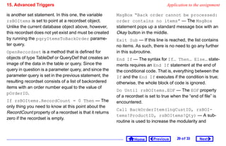 15. Advanced Triggers                                                               Application to the assignment

is another set statement. In this one, the variable      MsgBox “Back order cannot be processed:
rsBOItems is set to point at a recordset object.         order contains no items” — The MsgBox
Unlike the current database object above, however,       statement pops up a standard message box with an
this recordset does not yet exist and must be created    Okay button in the middle.
by running the pqryItemsToBackOrder parame-              Exit Sub — If this line is reached, the list contains
ter query.                                               no items. As such, there is no need to go any further
OpenRecordset is a method that is defined for            in this subroutine.
objects of type TableDef or QueryDef that creates an     End If — The syntax for If… Then… Else… state-
image of the data in the table or query. Since the       ments requires an End If statement at the end of
query in question is a parameter query, and since the    the conditional code. That is, everything between the
parameter query is set in the previous statement, the    If and the End If executes if the condition is true;
resulting recordset consists of a list of backordered    otherwise, the whole block of code is ignored.
items with an order number equal to the value of
                                                         Do Until rsBOItems.EOF — The EOF property
pOrderID.
                                                         of a recordset is set to true when the “end of file” is
If rsBOItems.RecordCount = 0 Then — The                  encountered.
only thing you need to know at this point about the
                                                         Call BackOrderItem(lngCustID, rsBOI-
RecordCount property of a recordset is that it returns
                                                         tems!ProductID, rsBOItems!Qty) — A sub-
zero if the recordset is empty.
                                                         routine is used to increase the modularity and



                                                                  Home       Previous     29 o f 33   Next
 