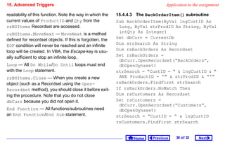 15. Advanced Triggers                                                          Application to the assignment

readability of this function. Note the way in which the    15.4.4.3 The BackOrderItem() subroutine
current values of ProductID and Qty from the               Sub BackOrderItem(ByVal lngCustID As
rsBOItems Recordset are accessed.                           Long, ByVal strProdID As String, ByVal
                                                            intQty As Integer)
rsBOItems.MoveNext — MoveNext is a method
                                                           Set dbCurr = CurrentDb
defined for recordset objects. If this is forgotten, the
                                                           Dim strSearch As String
EOF condition will never be reached and an infinite
                                                           Dim rsBackOrders As Recordset
loop will be created. In VBA, the Escape key is usu-
                                                           Set rsBackOrders =
ally sufficient to stop an infinite loop.
                                                            dbCurr.OpenRecordset(“BackOrders”,
Loop — All Do While/Do Until loops must end                 dbOpenDynaset)
with the Loop statement.                                   strSearch = “CustID = “  lngCustID  “
rsBOItems.Close — When you create a new                     AND ProductID = '  strProdID  “'”
object (such as a Recordset using the Open-                rsBackOrders.FindFirst strSearch
Recordset method), you should close it before exit-        If rsBackOrders.NoMatch Then
ing the procedure. Note that you do not close              Dim rsCustomers As Recordset
dbCurr because you did not open it.                        Set rsCustomers =
                                                            dbCurr.OpenRecordset(“Customers”,
End Function — All functions/subroutines need               dbOpenDynaset)
an End Function/End Sub statement.                         strSearch = “CustID = “  lngCustID
                                                           rsCustomers.FindFirst strSearch


                                                                 Home    Previous   30 o f 33   Next
 