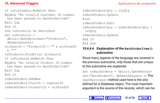 15. Advanced Triggers                                              Application to the assignment

If rsCustomers.NoMatch Then               rsBackOrders!Qty = intQty
MsgBox “An invalid Customer ID number     rsBackOrders.Update
 has been passed to BackOrderItem”        Else
Exit Sub                                  rsBackOrders.Edit
End If                                    rsBackOrders!Qty = rsBackOrders!Qty +
Dim rsProducts As Recordset                intQty
Set rsProducts =                          rsBackOrders.Update
 dbCurr.OpenRecordset(“Products”,         End If
 dbOpenDynaset)                           End Sub
strSearch = “ProductID = '  strProdID
                                          15.4.4.4 Explanation of the BackOrderItem()
  “'”
                                                   subroutine
rsProducts.FindFirst strSearch
If rsProducts.NoMatch Then                Since many aspects of the language are covered in
MsgBox “An invalid Product ID number      the previous subroutine, only those that are unique
 has been passed to BackOrderItem”        to this subroutine are explained.
Exit Sub                                  Set rsBackOrders = dbCurr.OpenRecord-
End If                                    set(“BackOrders”, dbOpenDynaset) — The
rsBackOrders.AddNew                       OpenRecordset method used here is the one
rsBackOrders!CustID = lngCustID           defined for a Database object. The most important
rsBackOrders!ProductID = strProdID        argument is the source of the records, which can be


                                                   Home     Previous    31 o f 33   Next
 