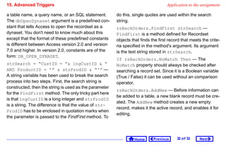 15. Advanced Triggers                                                              Application to the assignment

a table name, a query name, or an SQL statement.        do this, single quotes are used within the search
The dbOpenDynaset argument is a predefined con-         string.
stant that tells Access to open the recordset as a      rsBackOrders.FindFirst strSearch —
dynaset. You don't need to know much about this         FindFirst is a method defined for Recordset
except that the format of these predefined constants    objects that finds the first record that meets the crite-
is different between Access version 2.0 and version     ria specified in the method's argument. Its argument
7.0 and higher. In version 2.0, constants are of the    is the text string stored in strSearch.
form: DB_OPEN_DYNASET.
                                                        If rsBackOrders.NoMatch Then — The
strSearch = “CustID = ” lngCustID  “                  NoMatch property should always be checked after
AND ProductID = ’”  strProdID  “'” —                  searching a record set. Since it is a Boolean variable
A string variable has been used to break the search     (True / False) it can be used without an comparison
process into two steps. First, the search string is     operator.
constructed; then the string is used as the parameter
                                                        rsBackOrders.AddNew — Before information can
for the FindFirst method. The only tricky part here
                                                        be added to a table, a new blank record must be cre-
is that lngCustID is a long integer and strProdID
                                                        ated. The AddNew method creates a new empty
is a string. The difference is that the value of str-
                                                        record, makes it the active record, and enables it for
ProdID has to be enclosed in quotation marks when
                                                        editing.
the parameter is passed to the FindFirst method. To




                                                                 Home       Previous     32 o f 33   Next
 