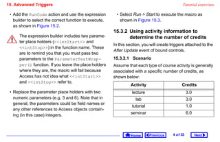 15. Advanced Triggers                                                                            Tutorial exercises

 • Add the RunCode action and use the expression         • Select Run  Start to execute the macro as
   builder to select the correct function to execute,      shown in Figure 15.3.
   as shown in Figure 15.2.
                                                        15.3.2 Using activity information to
      The expression builder includes two parame-              determine the number of credits
      ter place holders (intStart and
                                                        In this section, you will create triggers attached to the
      intStop) in the function name. These
                                                        After Update event of bound controls.
      are to remind you that you must pass two
      parameters to the ParameterTestWrap-              15.3.2.1 Scenario
      per() function. If you leave the place holders    Assume that each type of course activity is generally
      where they are, the macro will fail because       associated with a specific number of credits, as
      Access has not idea what intStart             shown below:
      and intStop refer to.
                                                                 Activity                       Credits
 • Replace the parameter place holders with two                   lecture                            3.0
   numeric parameters (e.g. 3 and 6). Note that in                  lab                              3.0
   general, the parameters could be field names or
                                                                  tutorial                           1.0
   any other references to Access objects contain-
                                                                 seminar                             6.0
   ing (in this case) integers.



                                                                  Home       Previous     4 o f 33         Next
 
