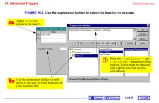 15. Advanced Triggers                                                                    Tutorial exercises


              FIGURE 15.2: Use the expression builder to select the function to execute.


   action to the macro.
    Add a RunCode




                                                                       Note the intStart and
                                                                       intStop parameter place
                                                                       holders. These must be replaced
                                                                       with expressions that Access
                                                                       understands.


   downthe expression builder to drill in
    Use
          to the user-defined functions
       your database file.


                                                             Home    Previous     5 o f 33     Next
 