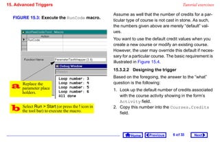 15. Advanced Triggers                                                                     Tutorial exercises

                                                   Assume as well that the number of credits for a par-
  FIGURE 15.3: Execute the RunCode macro.
                                                   ticular type of course is not cast in stone. As such,
                                                   the numbers given above are merely “default” val-
                                                   ues.
                                                   You want to use the default credit values when you
                                                   create a new course or modify an existing course.
                                                   However, the user may override this default if neces-
                                                   sary for a particular course. The basic requirement is
                                                   illustrated in Figure 15.4.
                                                   15.3.2.2 Designing the trigger
                                                   Based on the foregoing, the answer to the “what”

   parameter place
    Replace the                                    question is the following:
                                                   1. Look up the default number of credits associated
        holders.
                                                      with the course activity showing in the form’s
                                                      Activity field.
   the toolRun toStart (or press the ! icon in
    Select
             bar) execute the macro.
                                                   2. Copy this number into the Courses.Credits
                                                      field.




                                                            Home      Previous     6 o f 33     Next
 