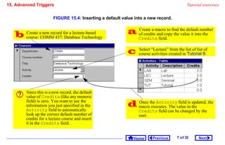 15. Advanced Triggers                                                                         Tutorial exercises


                        FIGURE 15.4: Inserting a default value into a new record.



       Create a new record for a lecture-based             of creditsmacro to find the default number
                                                             Create a
                                                                       and copy the value it into the
        course: COMM 437: Database Technology                    Credits field.


                                                                Select “Lecture” from the list of list of
                                                                 course activities created in Tutorial 8.




        Since this is a new record, the default
        value of Credits (like any numeric
        field) is zero. You want to use the
        information you just specified in the               macrothe Activityvalue in the the
                                                             Once
                                                                   executes. The
                                                                                 field is updated,
        Activity field to automatically                          Credits field can be changed by the
        look up the correct default number of                    user.
        credits for a lecture course and insert
        it in the Credits field.


                                                              Home       Previous      7 o f 33     Next
 