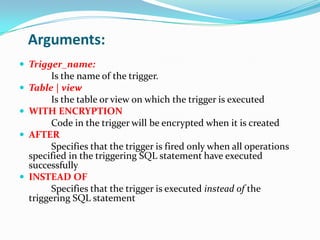 Arguments:
 Trigger_name:
Is the name of the trigger.
 Table | view
Is the table or view on which the trigger is executed
 WITH ENCRYPTION
Code in the trigger will be encrypted when it is created
 AFTER
Specifies that the trigger is fired only when all operations
specified in the triggering SQL statement have executed
successfully
 INSTEAD OF
Specifies that the trigger is executed instead of the
triggering SQL statement
 