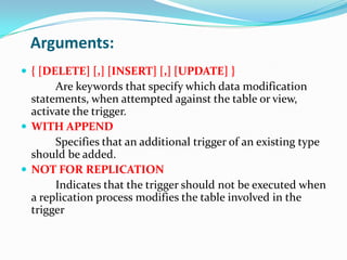 Arguments:
 { [DELETE] [,] [INSERT] [,] [UPDATE] }
Are keywords that specify which data modification
statements, when attempted against the table or view,
activate the trigger.
 WITH APPEND
Specifies that an additional trigger of an existing type
should be added.
 NOT FOR REPLICATION
Indicates that the trigger should not be executed when
a replication process modifies the table involved in the
trigger
 