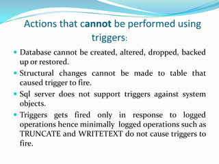 Actions that cannot be performed using
triggers:
 Database cannot be created, altered, dropped, backed
up or restored.
 Structural changes cannot be made to table that
caused trigger to fire.
 Sql server does not support triggers against system
objects.
 Triggers gets fired only in response to logged
operations hence minimally logged operations such as
TRUNCATE and WRITETEXT do not cause triggers to
fire.
 