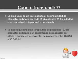Cuanto transfundir ??
• La dosis usual en un sujeto adulto es de una unidad de
plaquetas de banco por cada 10 kilos de peso (6-8 unidades)
o un concentrado de plaquetas por aféresis.
• Se espera que una dosis terapéutica de plaquetas (6U de
plaquetas de banco o un concentrado de plaquetas por
aféresis) aumenten los recuentos de plaquetas entre 40.000
y 50.000 /µL

 