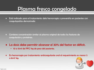 Plasma fresco congelado
•

Está indicado para el tratamiento dela hemorragia o prevenirla en pacientes con
coagulopatías demostrada

•

Contiene concentración similar al plasma original de todos los factores de
coagulación y proteínas.

• La dosis debe permitir alcanzar el 30% del factor en déficit.
– 10 a 15ml de PFC/ kg de peso del paciente.

•

En hemorragia por tratamiento anticoagulante oral el requerimiento es menor 5
a 8ml/ kg.

 