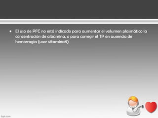 • El uso de PFC no está indicado para aumentar el volumen plasmático la
concentración de albúmina, o para corregir el TP en ausencia de
hemorragia (usar vitaminaK)

 