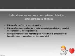 Indicaciones en las que su uso está establecido y
demostrada su eficacia
• Púrpura Trombótica trombocitopénica
• Púrpura fulminante del recién nacido, secundaria a deficiencia congénita
de la proteína C o de la proteína S.
• Exanguinotransfusión en neonatos para reconstituir el concentrado de
hematíes cuando no se disponga de sangre total.

 