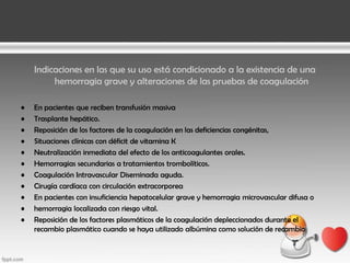 Indicaciones en las que su uso está condicionado a la existencia de una
hemorragia grave y alteraciones de las pruebas de coagulación
•
•
•
•
•
•
•
•
•
•
•

En pacientes que reciben transfusión masiva
Trasplante hepático.
Reposición de los factores de la coagulación en las deficiencias congénitas,
Situaciones clínicas con déficit de vitamina K
Neutralización inmediata del efecto de los anticoagulantes orales.
Hemorragias secundarias a tratamientos trombolíticos.
Coagulación Intravascular Diseminada aguda.
Cirugía cardíaca con circulación extracorporea
En pacientes con insuficiencia hepatocelular grave y hemorragia microvascular difusa o
hemorragia localizada con riesgo vital.
Reposición de los factores plasmáticos de la coagulación depleccionados durante el
recambio plasmático cuando se haya utilizado albúmina como solución de recambio

 