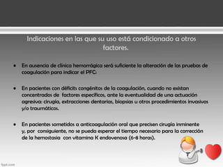 Indicaciones en las que su uso está condicionado a otros
factores.
•

En ausencia de clínica hemorrágica será suficiente la alteración de las pruebas de
coagulación para indicar el PFC:

•

En pacientes con déficits congénitos de la coagulación, cuando no existan
concentrados de factores específicos, ante la eventualidad de una actuación
agresiva: cirugía, extracciones dentarias, biopsias u otros procedimientos invasivos
y/o traumáticos.

•

En pacientes sometidos a anticoagulación oral que precisen cirugía inminente
y, por consiguiente, no se pueda esperar el tiempo necesario para la corrección
de la hemostasia con vitamina K endovenosa (6-8 horas).

 