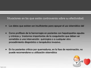 Situaciones en las que existe controversia sobre su efectividad.
• Los datos que existen son insuficientes para apoyar el uso sistemático del
• Como profilaxis de la hemorragia en pacientes con hepatopatías agudas
y crónicas y trastornos importantes de la coagulación que deben ser
sometidos a una intervención quirúrgica o a cualquier otro
procedimiento diagnóstico o terapéutico invasivo.
• En los pacientes críticos por quemaduras, en la fase de reanimación, no
puede recomendarse su utilización sistemática

 