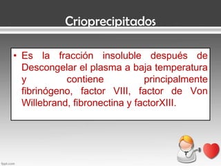 Crioprecipitados
• Es la fracción insoluble después de
Descongelar el plasma a baja temperatura
y
contiene
principalmente
fibrinógeno, factor VIII, factor de Von
Willebrand, fibronectina y factorXIII.

 
