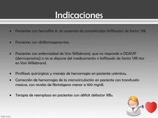 Indicaciones
•

Pacientes con hemofilia A, en ausencia de concentrados liofilizados de factor VIII.

•

Pacientes con disfibrinogenemias.

•

Pacientes con enfermedad de Von Willebrand, que no responde a DDAVP
(dermopresina) o no se dispone del medicamento o liofilizado de factor VIII rico
en Von Willebrand.

•

Profilaxis quirúrgicas y manejo de hemorragia en paciente urémico

•

Corrección de hemorragia de la microcirculación en paciente con transfusión
masiva, con niveles de fibrinógeno menor a 100 mg/dl.

•

Terapia de reemplazo en pacientes con déficit defactor XIII

.

.

 