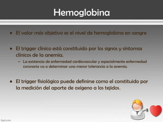 Hemoglobina
• El valor más objetivo es el nivel de hemoglobina en sangre
• El trigger clínico está constituido por los signos y síntomas
clínicos de la anemia.
– La existencia de enfermedad cardiovascular y especialmente enfermedad
coronaria va a determinar una menor tolerancia a la anemia.

• El trigger fisiológico puede definirse como el constituido por
la medición del aporte de oxígeno a los tejidos.

 