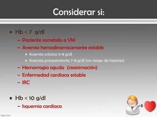 Considerar si:
• Hb < 7 g/dl
– Paciente sometido a VM
– Anemia hemodinamicamente estable
• Anemia crónica 5-8 g/dl
• Anemia preoperatoria 7-8 g/dl (no riesgo de hipóxia)

– Hemorragia aguda (reanimación)
– Enfermedad cardiaca estable
– IRC

• Hb < 10 g/dl
– Isquemia cardiaca

 