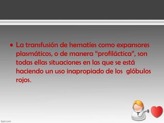 • La transfusión de hematíes como expansores
plasmáticos, o de manera “profiláctica”, son
todas ellas situaciones en las que se está
haciendo un uso inapropiado de los glóbulos
rojos.

 