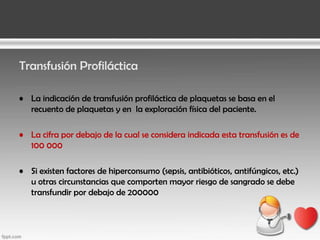 Transfusión Profiláctica
• La indicación de transfusión profiláctica de plaquetas se basa en el
recuento de plaquetas y en la exploración física del paciente.
• La cifra por debajo de la cual se considera indicada esta transfusión es de
100 000
• Si existen factores de hiperconsumo (sepsis, antibióticos, antifúngicos, etc.)
u otras circunstancias que comporten mayor riesgo de sangrado se debe
transfundir por debajo de 200000

 