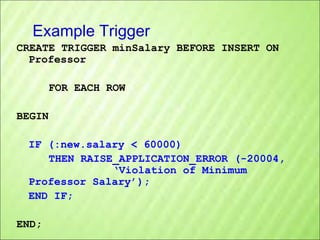 Example Trigger
CREATE TRIGGER minSalary BEFORE INSERT ON
Professor
FOR EACH ROW
BEGIN
IF (:new.salary < 60000)
THEN RAISE_APPLICATION_ERROR (-20004,
‘Violation of Minimum
Professor Salary’);
END IF;
END;

 