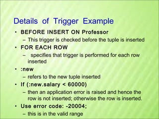 Details of Trigger Example
• BEFORE INSERT ON Professor
– This trigger is checked before the tuple is inserted
• FOR EACH ROW
– specifies that trigger is performed for each row
inserted
• :new
– refers to the new tuple inserted
• If (:new.salary < 60000)
– then an application error is raised and hence the
row is not inserted; otherwise the row is inserted.
• Use error code: -20004;
– this is in the valid range

 