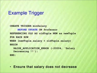Example Trigger
CREATE TRIGGER minSalary
BEFORE UPDATE ON Professor
REFERENCING OLD AS oldTuple NEW as newTuple
FOR EACH ROW
WHEN (newTuple.salary < oldTuple.salary)
BEGIN
RAISE_APPLICATION_ERROR (-20004, ‘Salary
Decreasing !!’);
END;

• Ensure that salary does not decrease

 