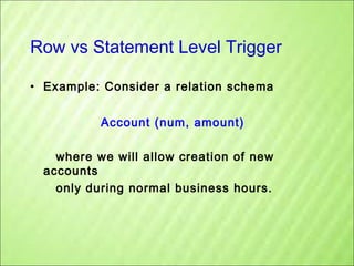 Row vs Statement Level Trigger
• Example: Consider a relation schema
Account (num, amount)
where we will allow creation of new
accounts
only during normal business hours.

 