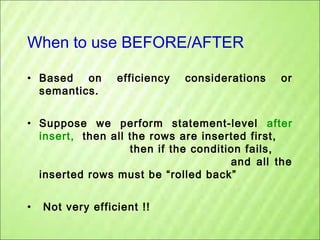 When to use BEFORE/AFTER
• Based on
semantics.

efficiency

considerations

or

• Suppose we perform statement-level after
insert, then all the rows are inserted first,
then if the condition fails,
and all the
inserted rows must be “rolled back”
•

Not very efficient !!

 