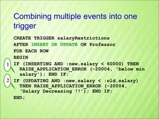 Combining multiple events into one
trigger
CREATE TRIGGER salaryRestrictions
AFTER INSERT OR UPDATE ON Professor
FOR EACH ROW
BEGIN
1 IF (INSERTING AND :new.salary < 60000) THEN
RAISE_APPLICATION_ERROR (-20004, 'below min
salary'); END IF;
2 IF (UPDATING AND :new.salary < :old.salary)
THEN RAISE_APPLICATION_ERROR (-20004,
‘Salary Decreasing !!'); END IF;
END;

 