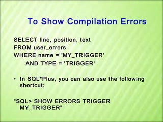 To Show Compilation Errors
SELECT line, position, text
FROM user_errors
WHERE name = 'MY_TRIGGER'
AND TYPE = 'TRIGGER‘
• In SQL*Plus, you can also use the following
shortcut:
“SQL> SHOW ERRORS TRIGGER
MY_TRIGGER”

 