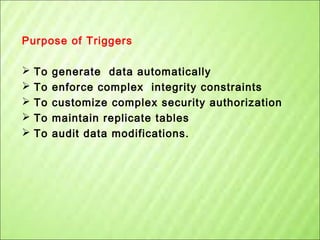 Purpose of Triggers






To
To
To
To
To

generate data automatically
enforce complex integrity constraints
customize complex security authorization
maintain replicate tables
audit data modifications.

 