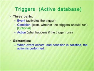 Triggers (Active database)
• Three parts:
– Event (activates the trigger)
– Condition (tests whether the triggers should run)
[Optional]
– Action (what happens if the trigger runs)
• Semantics:
– When event occurs, and condition is satisfied, the
action is performed.

 
