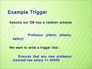 Example Trigger
Assume our DB has a relation schema
:

salary)

Professor (pNum, pName,

We want to write a trigger that :
Ensures that any new professor
inserted has salary >= 60000

 