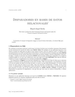 Connexions module: m18780 1
Disparadores en bases de datos
relacionales∗
Miguel-Angel Sicilia
This work is produced by The Connexions Project and licensed under the
Creative Commons Attribution License
†
Abstract
Se introduce el concepto de disparador (trigger) en bases de datos relacionales, y la sintaxis SQL para
crearlos.
1 Disparadores en SQL
En ocasiones es necesario mantener restricciones en la base de datos que no pueden expresarse directamente
con las sentencias de creación de tablas como CREATE TABLE. Por ejemplo, en una aplicación bancaria, si un
cliente se queda sin saldo para un pago en una cuenta (es decir, entra en números rojos), se deberá crear
automáticamente un crédito personal para el descubierto. Si en la base de datos teníamos una tabla CUENTAS
con la información de las cuentas bancarias (incluyendo un atributo saldo), entonces deberíamos observar
la tabla, y cuando se ejecutase una sentencia UPDATE sobre la misma, habría que comprobar si se cumple la
condición saldo0, en cuyo caso, habría que crear una tupla en la tabla PRESTAMOS. Esta idea de observar
cambios es la que se implementa en el concepto de disparador (trigger).
Los disparadores (triggers) son funciones denidas por el diseñador de la base de datos que se ejecutan
cuando se producen ciertas operaciones en las bases de datos. Más concretamente, son programas a los que
se les da un nombre de objeto en la base de datos, se asocia con una tabla determinada, y se activa cuando
ocurre un cierto tipo de evento en esa tabla, como una inserción, actualización o borrado. Si un evento
ocurre, el administrador de disparadores dentro del gestor de bases de datos llama a la función adecuada
para procesar el evento, por lo que cuando ejecutamos un INSERT, DELETE o UPDATE, es posible que se
desencadene la ejecución de disparadores, cosa que hay que tener muy en cuenta al desarrollar y evaluar
aplicaciones.
1.1 Un primer ejemplo
Pensemos en una aplicación bancaria en la que los CLIENTES tienen CUENTAS y PRESTAMOS. El siguiente
diagrama muestra un esquema simplicado para esta base de datos.
∗Version 1.1: Dec 8, 2008 11:49 am US/Central
†http://creativecommons.org/licenses/by/2.0/
http://cnx.org/content/m18780/1.1/
 