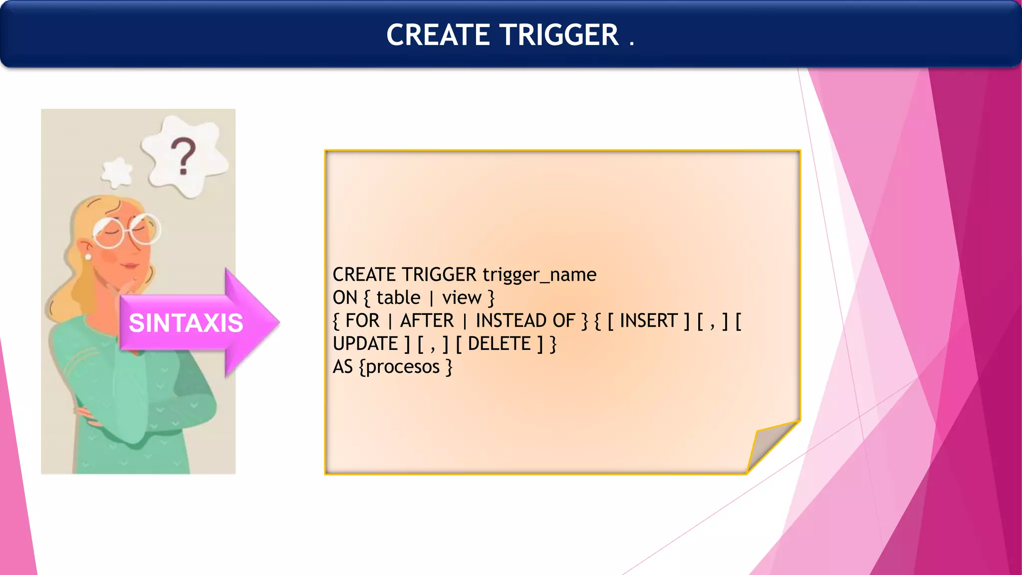 CREATE TRIGGER .
CREATE TRIGGER trigger_name
ON { table | view }
{ FOR | AFTER | INSTEAD OF } { [ INSERT ] [ , ] [
UPDATE ] [ , ] [ DELETE ] }
AS {procesos }
SINTAXIS
 