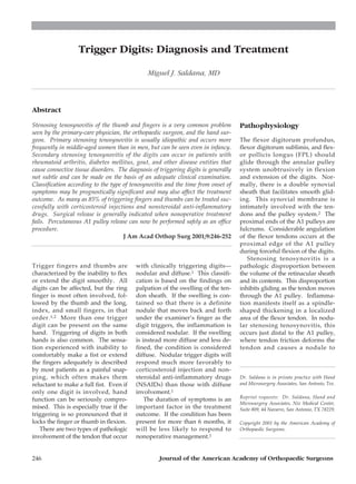 Trigger Digits: Diagnosis and Treatment

                                               Miguel J. Saldana, MD



Abstract

Stenosing tenosynovitis of the thumb and fingers is a very common problem            Pathophysiology
seen by the primary-care physician, the orthopaedic surgeon, and the hand sur-
geon. Primary stenosing tenosynovitis is usually idiopathic and occurs more          The flexor digitorum profundus,
frequently in middle-aged women than in men, but can be seen even in infancy.        flexor digitorum sublimis, and flex-
Secondary stenosing tenosynovitis of the digits can occur in patients with           or pollicis longus (FPL) should
rheumatoid arthritis, diabetes mellitus, gout, and other disease entities that       glide through the annular pulley
cause connective tissue disorders. The diagnosis of triggering digits is generally   system unobtrusively in flexion
not subtle and can be made on the basis of an adequate clinical examination.         and extension of the digits. Nor-
Classification according to the type of tenosynovitis and the time from onset of     mally, there is a double synovial
symptoms may be prognostically significant and may also affect the treatment         sheath that facilitates smooth glid-
outcome. As many as 85% of triggering fingers and thumbs can be treated suc-         ing. This synovial membrane is
cessfully with corticosteroid injections and nonsteroidal anti-inflammatory          intimately involved with the ten-
drugs. Surgical release is generally indicated when nonoperative treatment           dons and the pulley system.2 The
fails. Percutaneous A1 pulley release can now be performed safely as an office       proximal ends of the A1 pulleys are
procedure.                                                                           fulcrums. Considerable angulation
                                     J Am Acad Orthop Surg 2001;9:246-252            of the flexor tendons occurs at the
                                                                                     proximal edge of the A1 pulley
                                                                                     during forceful flexion of the digits.
                                                                                        Stenosing tenosynovitis is a
Trigger fingers and thumbs are            with clinically triggering digits—         pathologic disproportion between
characterized by the inability to flex    nodular and diffuse.1 This classifi-       the volume of the retinacular sheath
or extend the digit smoothly. All         cation is based on the findings on         and its contents. This disproportion
digits can be affected, but the ring      palpation of the swelling of the ten-      inhibits gliding as the tendon moves
finger is most often involved, fol-       don sheath. If the swelling is con-        through the A1 pulley. Inflamma-
lowed by the thumb and the long,          tained so that there is a definite         tion manifests itself as a spindle-
index, and small fingers, in that         nodule that moves back and forth           shaped thickening in a localized
order. 1,2 More than one trigger          under the examiner’s finger as the         area of the flexor tendon. In nodu-
digit can be present on the same          digit triggers, the inflammation is        lar stenosing tenosynovitis, this
hand. Triggering of digits in both        considered nodular. If the swelling        occurs just distal to the A1 pulley,
hands is also common. The sensa-          is instead more diffuse and less de-       where tendon friction deforms the
tion experienced with inability to        fined, the condition is considered         tendon and causes a nodule to
comfortably make a fist or extend         diffuse. Nodular trigger digits will
the fingers adequately is described       respond much more favorably to
by most patients as a painful snap-       corticosteroid injection and non-
ping, which often makes them              steroidal anti-inflammatory drugs          Dr. Saldana is in private practice with Hand
reluctant to make a full fist. Even if    (NSAIDs) than those with diffuse           and Microsurgery Associates, San Antonio, Tex.
only one digit is involved, hand          involvement.1
                                                                                     Reprint requests: Dr. Saldana, Hand and
function can be seriously compro-             The duration of symptoms is an
                                                                                     Microsurgery Associates, Nix Medical Center,
mised. This is especially true if the     important factor in the treatment          Suite 809, 44 Navarro, San Antonio, TX 78229.
triggering is so pronounced that it       outcome. If the condition has been
locks the finger or thumb in flexion.     present for more than 6 months, it         Copyright 2001 by the American Academy of
   There are two types of pathologic      will be less likely to respond to          Orthopaedic Surgeons.
involvement of the tendon that occur      nonoperative management.1


246                                                 Journal of the American Academy of Orthopaedic Surgeons
 