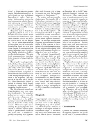Miguel J. Saldana, MD


form.3 In diffuse stenosing tenosy-      phies, and the ovoid cells increase       on the palmar side of the MCP joint,
novitis, the inflammation will not be    in number and have the histologic         with pain frequently radiating into
as localized and may well extend         appearance of chondrocytes.4,5            the forearm. When triggering oc-
beyond the A1 pulley.3 With sec-             The tendon undergoes similar          curs, it is not uncommon for the
ondary inflammation, such as that        thickening on the avascular side of       patient to perceive the snapping as
due to rheumatoid arthritis, the nor-    the tendon, which rubs on the A1          occurring at the proximal interpha-
mal relationship between the reti-       pulley in nonrheumatoid triggering.4      langeal (PIP) joint. Mild triggering
nacular sheath and its contents can      The thickening is due not to prolifer-    is more apt to be present in the early
sometimes be restored by treating        ation of the synovial membrane cells,     morning and becomes less bother-
the underlying disease.                  but rather to fraying and disintegra-     some as the fingers and hand are
   The palmar plate of the metacar-      tion of the stenotic segment.4,5 On       used throughout the day. This phe-
pophalangeal (MCP) joint of the          histologic examination of superfi-        nomenon of improvement does not
thumb is associated with the thumb       cialis tendon nodules, immunohisto-       occur if the stenosing tenosynovitis
sesamoids and the tendinous slips        chemical staining showed S-100            is more severe and locking occurs.
of the adductor pollicis, the abduc-     protein, which is present in chondro-        A careful history and a thorough
tor pollicis brevis, and the A1 pul-     cytes.4 The histologic changes in the     physical examination are important
ley. The FPL tendon approaches the       triggering superficialis tendons were     parts of the evaluation. Medical
palmar plate and the retinacular         similar to those observed in the A1       conditions such as rheumatoid
tunnel of the thumb at a more acute      pulleys—fibrocartilaginous metapla-       arthritis, diabetes, gout, carpal tun-
angle than the flexor tendons of the     sia and positive staining for the S-100   nel syndrome, de Quervain’s teno-
fingers before they enter the retinac-   protein, with associated chondrocytes     synovitis, Dupuytren’s contracture,
ular sheaths, which gives the FPL a      at the site of injury to the tendons.     and hypertension may be associated
mechanical advantage. This ana-              The pathologic changes in chil-       with the occurrence of triggering.7
tomic arrangement may contribute         dren with trigger digits are quite        Tumors of the tendons, foreign bod-
to the frequency of triggering in the    different from those in adults. Trig-     ies, and exostoses have also been
thumb.3                                  gering generally occurs early in life,    implicated.
   The A1 pulley may hypertrophy         and parents note that the thumbs             On physical examination, pain at
to two to three times its usual thick-   are flexed at the terminal phalanx.       the palmar base of the involved
ness, thus narrowing the space avail-    There is usually a mass palpable on       digit associated with crepitus on
able for the tendon considerably. In     the palmar aspect of the MCP joint.       palpation is indicative of early
early studies, Hueston and Wilson3       The thumb can be actively and pas-        tenosynovitis. Once deformation of
described the spiral arrangement of      sively flexed at the MCP joint, but       the tendon has occurred, “catching”
the tendon fibers as they unfurl         there is a block to full extension at     of the digit will be manifested as the
when passing through the tight ful-      10 to 20 degrees. Nonoperative            patient tries to extend the fingers
crum of the A1 pulley, creating a        modalities have not been successful       from a fist position. More severe
nodule on the distal side of the pul-    in infants and children because           stenosing tenosynovitis will lock
ley. They likened this process to        most present with long-standing           the finger or thumb in flexion, re-
pulling an oversized thread through      trigger digits. The most common           quiring the patient or examiner to
the eye of a small needle, which         findings at surgery are nodules on        push the finger into extension; there
causes the thread to unravel.            the FPL without hypertrophy of the        will be noticeable “give” on unlock-
   The A1 pulleys of normal and          A1 pulley.6                               ing. The patient will not be able to
triggering digits have been exam-                                                  fully extend a finger at the distal
ined histologically. The normal A1                                                 interphalangeal (DIP) joint or an in-
pulley has two layers: a vascular        Diagnosis                                 volved thumb. At the initial exami-
outer layer and a collagenous inner                                                nation, it should be determined
layer that extends to the gliding        Triggering digits are more common         whether the swelling is diffuse or
surface, where most of the friction      in women than in men.1 The pre-           nodular.1
between the tendon and the pulley        sentation varies widely. Initially,
occurs. On hematoxylin-eosin             the triggering may not be painful.
staining, the gliding layer has been     The patient may feel a mild click in      Classification
shown to contain a biphasic popu-        the finger or may report inability to
lation of spindle-shaped fibroblasts     fully flex the finger. As the stenos-     Quinnell8 first classified the severity
and ovoid cells. In diseased A1          ing tenosynovitis becomes more            of triggering digits into five grades
pulleys, the gliding layer hypertro-     severe, there is distinct discomfort      on the basis of occurrence in both


Vol 9, No 4, July/August 2001                                                                                         247
 