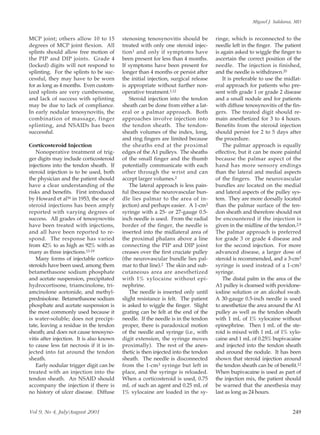 Miguel J. Saldana, MD


MCP joint; others allow 10 to 15          stenosing tenosynovitis should be         ringe, which is reconnected to the
degrees of MCP joint flexion. All         treated with only one steroid injec-      needle left in the finger. The patient
splints should allow free motion of       tion 1 and only if symptoms have          is again asked to wiggle the finger to
the PIP and DIP joints. Grade 4           been present for less than 4 months.      ascertain the correct position of the
(locked) digits will not respond to       If symptoms have been present for         needle. The injection is finished,
splinting. For the splints to be suc-     longer than 4 months or persist after     and the needle is withdrawn.20
cessful, they may have to be worn         the initial injection, surgical release       It is preferable to use the midlat-
for as long as 4 months. Even custom-     is appropriate without further non-       eral approach for patients who pre-
ized splints are very cumbersome,         operative treatment.1,12                  sent with grade 1 or grade 2 disease
and lack of success with splinting           Steroid injection into the tendon      and a small nodule and for patients
may be due to lack of compliance.         sheath can be done from either a lat-     with diffuse tenosynovitis of the fin-
In early nodular tenosynovitis, the       eral or a palmar approach. Both           gers. The treated digit should re-
combination of massage, finger            approaches involve injection into         main anesthetized for 3 to 4 hours.
splinting, and NSAIDs has been            the tendon sheath. The tendon-            Benefits from the steroid injection
successful.                               sheath volumes of the index, long,        should persist for 2 to 5 days after
                                          and ring fingers are limited because      the procedure.
Corticosteroid Injection                  the sheaths end at the proximal               The palmar approach is equally
   Nonoperative treatment of trig-        edges of the A1 pulleys. The sheaths      effective, but it can be more painful
ger digits may include corticosteroid     of the small finger and the thumb         because the palmar aspect of the
injections into the tendon sheath. If     potentially communicate with each         hand has more sensory endings
steroid injection is to be used, both     other through the wrist and can           than the lateral and medial aspects
the physician and the patient should      accept larger volumes.2                   of the fingers. The neurovascular
have a clear understanding of the            The lateral approach is less pain-     bundles are located on the medial
risks and benefits. First introduced      ful (because the neurovascular bun-       and lateral aspects of the pulley sys-
by Howard et al16 in 1953, the use of     dle lies palmar to the area of in-        tem. They are more dorsally located
steroid injections has been amply         jection) and perhaps easier. A 1-cm3      than the palmar surface of the ten-
reported with varying degrees of          syringe with a 25- or 27-gauge 0.5-       don sheath and therefore should not
success. All grades of tenosynovitis      inch needle is used. From the radial      be encountered if the injection is
have been treated with injections,        border of the finger, the needle is       given in the midline of the tendon.2,9
and all have been reported to re-         inserted into the midlateral area of      The palmar approach is preferred
spond. The response has varied            the proximal phalanx above a line         for grade 3 or grade 4 disease and
from 42% to as high as 92% with as        connecting the PIP and DIP joint          for the second injection. For more
many as three injections.13-19            creases over the first cruciate pulley    advanced disease, a larger dose of
   Many forms of injectable cortico-      (the neurovascular bundle lies pal-       steroid is recommended, and a 3-cm3
steroids have been used, among them       mar to that line).2 The skin and sub-     syringe is used instead of a 1-cm3
betamethasone sodium phosphate            cutaneous area are anesthetized           syringe.
and acetate suspension, precipitated      with 1% xylocaine without epi-                The distal palm in the area of the
hydrocortisone, triamcinolone, tri-       nephrine.                                 A1 pulley is cleansed with povidone-
amcinolone acetonide, and methyl-            The needle is inserted only until      iodine solution or an alcohol swab.
prednisolone. Betamethasone sodium        slight resistance is felt. The patient    A 30-gauge 0.5-inch needle is used
phosphate and acetate suspension is       is asked to wiggle the finger. Slight     to anesthetize the area around the A1
the most commonly used because it         grating can be felt at the end of the     pulley as well as the tendon sheath
is water-soluble; does not precipi-       needle. If the needle is in the tendon    with 1 mL of 1% xylocaine without
tate, leaving a residue in the tendon     proper, there is paradoxical motion       epinephrine. Then 1 mL of the ste-
sheath; and does not cause tenosyno-      of the needle and syringe (i.e., with     roid is mixed with 1 mL of 1% xylo-
vitis after injection. It is also known   digit extension, the syringe moves        caine and 1 mL of 0.25% bupivacaine
to cause less fat necrosis if it is in-   proximally). The rest of the anes-        and injected into the tendon sheath
jected into fat around the tendon         thetic is then injected into the tendon   and around the nodule. It has been
sheath.                                   sheath. The needle is disconnected        shown that steroid injection around
   Early nodular trigger digit can be     from the 1-cm3 syringe but left in        the tendon sheath can be of benefit.12
treated with an injection into the        place, and the syringe is reloaded.       When bupivacaine is used as part of
tendon sheath. An NSAID should            When a corticosteroid is used, 0.75       the injection mix, the patient should
accompany the injection if there is       mL of such an agent and 0.25 mL of        be warned that the anesthesia may
no history of ulcer disease. Diffuse      1% xylocaine are loaded in the sy-        last as long as 24 hours.


Vol 9, No 4, July/August 2001                                                                                          249
 