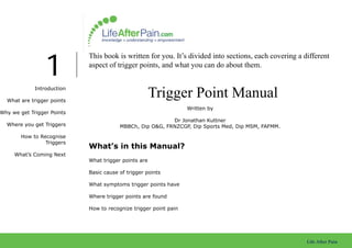 1
                            This book is written for you. It’s divided into sections, each covering a different
                            aspect of trigger points, and what you can do about them.


             Introduction

  What are trigger points
                                                      Trigger Point Manual
                                                                  Written by
Why we get Trigger Points
                                                          Dr Jonathan Kuttner
  Where you get Triggers                MBBCh, Dip O&G, FRNZCGP, Dip Sports Med, Dip MSM, FAFMM.

        How to Recognise
                 Triggers
                            What’s in this Manual?
     What’s Coming Next
                            What trigger points are

                            Basic cause of trigger points

                            What symptoms trigger points have

                            Where trigger points are found

                            How to recognize trigger point pain




                                                                                                       Life After Pain
 