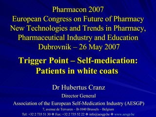 Pharmacon 2007 European Congress on Future of Pharmacy New Technologies and Trends in Pharmacy, Pharmaceutical Industry and Education  Dubrovnik – 26 May 2007 Trigger Point – Self-medication: Patients in white coats  Dr Hubertus Cranz Director General Association of the European Self-Medication Industry (AESGP) 7, avenue de Tervuren – B-1040 Brussels – Belgium  Tel: +32 2 735 51 30    Fax: +32 2 735 52 22    info@aesgp.be     www.aesgp.be   
