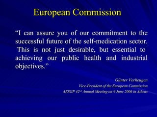 European Commission  “ I can assure you of our commitment to the successful future of the self-medication sector.  This is not just desirable, but essential to achieving our public health and industrial objectives.” Günter Verheugen Vice-President of the European Commission AESGP 42 nd  Annual Meeting on 9 June 2006 in Athens 