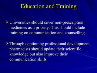 Education and Training Universities should cover non-prescription medicines as a priority. This should include training on communication and counselling. Through continuing professional development, pharmacists should update their scientific knowledge but also improve their communication skills 
