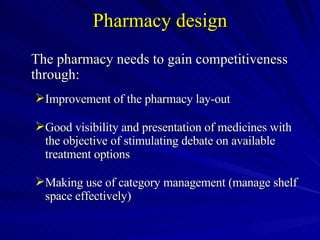 Pharmacy design The pharmacy needs to gain competitiveness through: Improvement of the pharmacy lay-out  Good visibility and presentation of medicines with the objective of stimulating debate on available treatment options Making use of category management (manage shelf space effectively)  