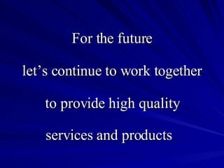 For the future let’s continue to work together to provide high quality services and products  