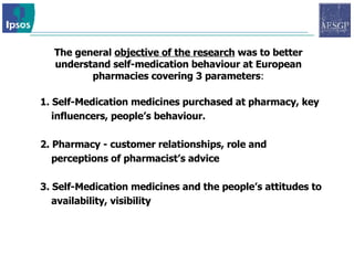 The general  objective of the research  was to better understand self-medication behaviour at European pharmacies covering 3 parameters : 1. Self-Medication medicines purchased at pharmacy, key influencers, people’s behaviour.  2.  Pharmacy - customer relationships, role and perceptions of pharmacist’s advice  3. Self-Medication medicines and the people’s attitudes to availability, visibility 