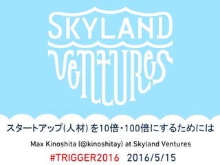 Max Kinoshita (@kinoshitay) at Skyland Ventures
スタートアップ(人材) を10倍・100倍にするためには
#TRIGGER2016 2016/5/15
 