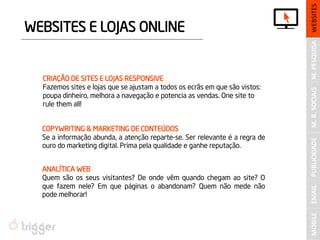 PUBLICIDADE 
WEBSITES E LOJAS ONLINE 
M. PESQUISA 
M. R. SOCIAIS 
WEBSITES 
MOBILE 
EMAIL 
CRIAÇÃO DE SITES E LOJAS RESPONSIVE 
Fazemos sites e lojas que se ajustam a todos os ecrãs em que são vistos: poupa dinheiro, melhora a navegação e potencia as vendas. One site to rule them all! 
COPYWRITING & MARKETING DE CONTEÚDOS 
Se a informação abunda, a atenção reparte-se. Ser relevante é a regra de ouro do marketing digital. Prima pela qualidade e ganhe reputação. 
ANALÍTICA WEB 
Quem são os seus visitantes? De onde vêm quando chegam ao site? O que fazem nele? Em que páginas o abandonam? Quem não mede não pode melhorar!  