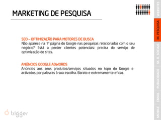 M. R. SOCIAIS 
WEBSITES 
MARKETING DE PESQUISA 
SEO – OPTIMIZAÇÃO PARA MOTORES DE BUSCA 
Não aparece na 1ª página do Google nas pesquisas relacionadas com o seu negócio? Está a perder clientes potenciais: precisa do serviço de optimização de sites. 
ANÚNCIOS GOOGLE ADWORDS 
Anúncios aos seus produtos/serviços situados no topo do Google e activados por palavras à sua escolha. Barato e extremamente eficaz. 
PUBLICIDADE 
M. PESQUISA 
MOBILE 
EMAIL  